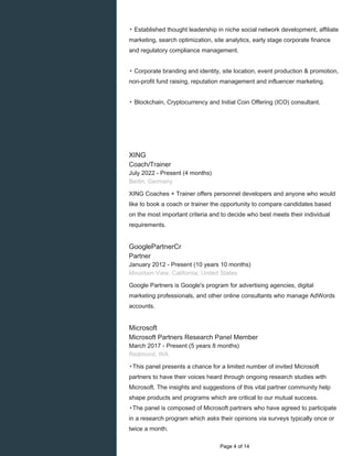 ▸ Established thought leadership in niche social network development, affiliate
marketing, search optimization, site analytics, early stage corporate finance
and regulatory compliance management.
▸ Corporate branding and identity, site location, event production & promotion,
non-profit fund raising, reputation management and influencer marketing.
▸ Blockchain, Cryptocurrency and Initial Coin Offering (ICO) consultant.
XING
Coach/Trainer
July 2022 - Present (4 months)
Berlin, Germany
XING Coaches + Trainer offers personnel developers and anyone who would
like to book a coach or trainer the opportunity to compare candidates based
on the most important criteria and to decide who best meets their individual
requirements.
GooglePartnerCr
Partner
January 2012 - Present (10 years 10 months)
Mountain View, California, United States
Google Partners is Google's program for advertising agencies, digital
marketing professionals, and other online consultants who manage AdWords
accounts.
Microsoft
Microsoft Partners Research Panel Member
March 2017 - Present (5 years 8 months)
Redmond, WA
▸This panel presents a chance for a limited number of invited Microsoft
partners to have their voices heard through ongoing research studies with
Microsoft. The insights and suggestions of this vital partner community help
shape products and programs which are critical to our mutual success.
▸The panel is composed of Microsoft partners who have agreed to participate
in a research program which asks their opinions via surveys typically once or
twice a month.
Page 4 of 14
 