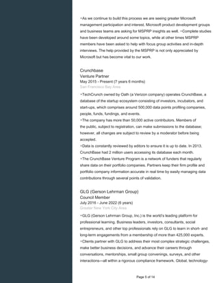 ▸As we continue to build this process we are seeing greater Microsoft
management participation and interest. Microsoft product development groups
and business teams are asking for MSPRP insights as well. ▸Complete studies
have been developed around some topics, while at other times MSPRP
members have been asked to help with focus group activities and in-depth
interviews. The help provided by the MSPRP is not only appreciated by
Microsoft but has become vital to our work.
Crunchbase
Venture Partner
May 2015 - Present (7 years 6 months)
San Francisco Bay Area
▸TechCrunch owned by Oath (a Verizon company) operates CrunchBase, a
database of the startup ecosystem consisting of investors, incubators, and
start-ups, which comprises around 500,000 data points profiling companies,
people, funds, fundings, and events.
▸The company has more than 50,000 active contributors. Members of
the public, subject to registration, can make submissions to the database;
however, all changes are subject to review by a moderator before being
accepted.
▸Data is constantly reviewed by editors to ensure it is up to date. In 2013,
CrunchBase had 2 million users accessing its database each month.
▸The CrunchBase Venture Program is a network of funders that regularly
share data on their portfolio companies. Partners keep their firm profile and
portfolio company information accurate in real time by easily managing data
contributions through several points of validation.
GLG (Gerson Lehrman Group)
Council Member
July 2016 - June 2022 (6 years)
Greater New York City Area
▸GLG (Gerson Lehrman Group, Inc.) is the world’s leading platform for
professional learning. Business leaders, investors, consultants, social
entrepreneurs, and other top professionals rely on GLG to learn in short- and
long-term engagements from a membership of more than 425,000 experts.
▸Clients partner with GLG to address their most complex strategic challenges,
make better business decisions, and advance their careers through
conversations, mentorships, small group convenings, surveys, and other
interactions—all within a rigorous compliance framework. Global, technology-
Page 5 of 14
 