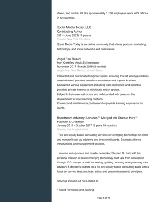driven, and nimble, GLG’s approximately 1,100 employees work in 22 offices
in 12 countries.
Social Media Today, LLC
Contributing Author
2011 - June 2022 (11 years)
Greater New York City Area
Social Media Today is an online community that shares posts on marketing,
technology, and social networks and businesses.
Angel Fire Resort
Non-Certified Adult Ski Instructor
November 2017 - March 2018 (5 months)
Angel Fire, New Mexico, United States
Instructed and coordinated beginner skiers, ensuring that all safety guidelines
were followed; provided beneficial assistance and support to clients.
Maintained various equipment and using own experience and expertise
provided private lessons to individuals and/or groups.
Helped to train new instructors and collaborated with peers on the
development of new teaching methods.
Created and maintained a positive and enjoyable learning experience for
clients.
Boardroom Advisory Services ** Merged into Startup Hive**
Founder & Chairman
January 2011 - October 2017 (6 years 10 months)
Greater Los Angeles Area
▸Fee and equity based consulting services for emerging technology for profit
and nonprofit start up advisory and directorial boards. Strategic alliance
introductions and management services.
▸Veteran entrepreneur and master networker Stephen G. Barr with the
personal mission to assist emerging technology start ups from conception
through IPO, merger or sale by serving, guiding, advising and governing their
advisory & director's boards on a fee and equity based consulting basis with a
focus on current best practices, ethics and prudent leadership principles.
Services Include but not Limited to;
* Board Formation and Staffing
Page 6 of 14
 