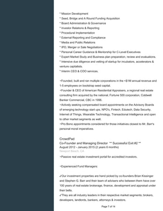 * Mission Development
* Seed, Bridge and A Round Funding Acquisition
* Board Administration & Governance
* Investor Relations & Reporting
* Procedural Implementation
* External Reporting and Compliance
* Media and Public Relations
* IPO, Merger or Sale Negotiations
* Personal Career Guidance & Mentorship for C-Level Executives
* Expert Market Study and Business plan preparation, review and evaluations.
* Intensive due diligence and vetting of startup for incubators, accelerators &
venture capitalists.
* Interim CEO & COO services.
▸Founded, built and ran multiple corporations in the <$1M annual revenue and
1-5 employees on bootstrap seed capital.
▸Founder & CEO of American Residential Appraisers, a regional real estate
consulting firm acquired by the national, Fortune 500 corporation, Coldwell
Banker Commercial, CBC in 1996.
▸Actively seeking compensated board appointments on the Advisory Boards
of emerging technology start ups, NPO's, Fintech, Edutech, Data Security,
Internet of Things, Wearable Technology, Transactional Intelligence and open
to other market segments as well.
▸Pro Bono appointments considered for those initiatives closest to Mr. Barr's
personal moral imperatives.
CrowdPad
Co-Founder and Managing Director ** Successful Exit #2 **
August 2012 - January 2015 (2 years 6 months)
Newport Beach, CA
▸Passive real estate investment portal for accredited investors.
▸Experienced Fund Managers:
✓Our investment properties are hand picked by co-founders Brian Kissinger
and Stephen G. Barr and their team of advisers who between them have over
100 years of real estate brokerage, finance, development and appraisal under
their belts.
✓They are all industry leaders in their respective market segments; brokers,
developers, landlords, bankers, attorneys & investors.
Page 7 of 14
 