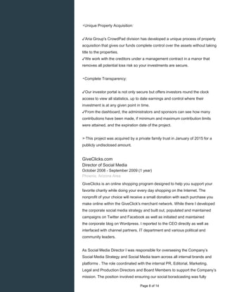 ▸Unique Property Acquisition:
✓Aria Group's CrowdPad division has developed a unique process of property
acquisition that gives our funds complete control over the assets without taking
title to the properties.
✓We work with the creditors under a management contract in a manor that
removes all potential loss risk so your investments are secure.
▸Complete Transparency:
✓Our investor portal is not only secure but offers investors round the clock
access to view all statistics, up to date earnings and control where their
investment is at any given point in time.
✓From the dashboard, the administrators and sponsors can see how many
contributions have been made, if minimum and maximum contribution limits
were attained, and the expiration date of the project.
➣This project was acquired by a private family trust in January of 2015 for a
publicly undisclosed amount.
GiveClicks.com
Director of Social Media
October 2008 - September 2009 (1 year)
Phoenix, Arizona Area
GiveClicks is an online shopping program designed to help you support your
favorite charity while doing your every day shopping on the Internet. The
nonprofit of your choice will receive a small donation with each purchase you
make online within the GiveClick's merchant network. While there I developed
the corporate social media strategy and built out, populated and maintained
campaigns on Twitter and Facebook as well as initiated and maintained
the corporate blog on Wordpress. I reported to the CEO directly as well as
interfaced with channel partners, IT department and various political and
community leaders.
As Social Media Director I was responsible for overseeing the Company’s
Social Media Strategy and Social Media team across all internal brands and
platforms . The role coordinated with the internal PR, Editorial, Marketing,
Legal and Production Directors and Board Members to support the Company’s
mission. The position involved ensuring our social boradcasting was fully
Page 8 of 14
 