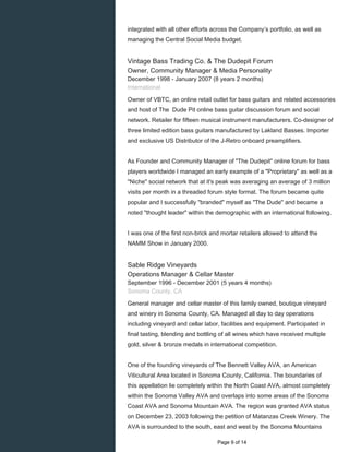 integrated with all other efforts across the Company’s portfolio, as well as
managing the Central Social Media budget.
Vintage Bass Trading Co. & The Dudepit Forum
Owner, Community Manager & Media Personality
December 1998 - January 2007 (8 years 2 months)
International
Owner of VBTC, an online retail outlet for bass guitars and related accessories
and host of The Dude Pit online bass guitar discussion forum and social
network. Retailer for fifteen musical instrument manufacturers. Co-designer of
three limited edition bass guitars manufactured by Lakland Basses. Importer
and exclusive US Distributor of the J-Retro onboard preamplifiers.
As Founder and Community Manager of "The Dudepit" online forum for bass
players worldwide I managed an early example of a "Proprietary" as well as a
"Niche" social network that at it's peak was averaging an average of 3 million
visits per month in a threaded forum style format. The forum became quite
popular and I successfully "branded" myself as "The Dude" and became a
noted "thought leader" within the demographic with an international following.
I was one of the first non-brick and mortar retailers allowed to attend the
NAMM Show in January 2000.
Sable Ridge Vineyards
Operations Manager & Cellar Master
September 1996 - December 2001 (5 years 4 months)
Sonoma County, CA
General manager and cellar master of this family owned, boutique vineyard
and winery in Sonoma County, CA. Managed all day to day operations
including vineyard and cellar labor, facilities and equipment. Participated in
final tasting, blending and bottling of all wines which have received multiple
gold, silver & bronze medals in international competition.
One of the founding vineyards of The Bennett Valley AVA, an American
Viticultural Area located in Sonoma County, California. The boundaries of
this appellation lie completely within the North Coast AVA, almost completely
within the Sonoma Valley AVA and overlaps into some areas of the Sonoma
Coast AVA and Sonoma Mountain AVA. The region was granted AVA status
on December 23, 2003 following the petition of Matanzas Creek Winery. The
AVA is surrounded to the south, east and west by the Sonoma Mountains
Page 9 of 14
 