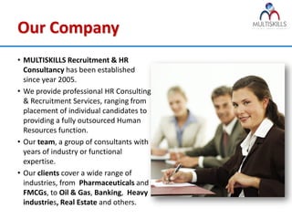 Our Company
• MULTISKILLS Recruitment & HR
  Consultancy has been established
  since year 2005.
• We provide professional HR Consulting
  & Recruitment Services, ranging from
  placement of individual candidates to
  providing a fully outsourced Human
  Resources function.
• Our team, a group of consultants with
  years of industry or functional
  expertise.
• Our clients cover a wide range of
  industries, from Pharmaceuticals and
  FMCGs, to Oil & Gas, Banking, Heavy
  industries, Real Estate and others.
 