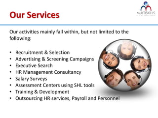 Our Services
Our activities mainly fall within, but not limited to the
following:

•   Recruitment & Selection
•   Advertising & Screening Campaigns
•   Executive Search
•   HR Management Consultancy
•   Salary Surveys
•   Assessment Centers using SHL tools
•   Training & Development
•   Outsourcing HR services, Payroll and Personnel
 