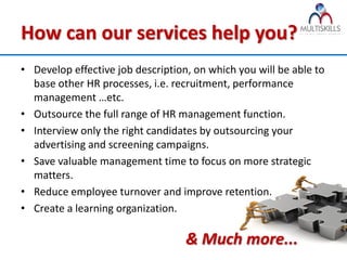 How can our services help you?
• Develop effective job description, on which you will be able to
  base other HR processes, i.e. recruitment, performance
  management …etc.
• Outsource the full range of HR management function.
• Interview only the right candidates by outsourcing your
  advertising and screening campaigns.
• Save valuable management time to focus on more strategic
  matters.
• Reduce employee turnover and improve retention.
• Create a learning organization.

                                   & Much more...
 