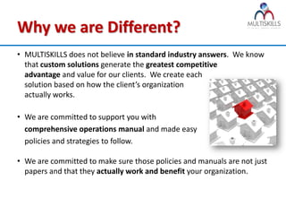 Why we are Different?
• MULTISKILLS does not believe in standard industry answers. We know
  that custom solutions generate the greatest competitive
  advantage and value for our clients. We create each
  solution based on how the client’s organization
  actually works.

• We are committed to support you with
  comprehensive operations manual and made easy
  policies and strategies to follow.

• We are committed to make sure those policies and manuals are not just
  papers and that they actually work and benefit your organization.
 