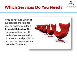 Which Services Do You Need?

If you're not sure which of
our services are right for
your company, we offer a
Strategic HR Review. This
review considers the HR
needs of your organization,
recommends and prioritizes
the services that constitute
best value for money.
 