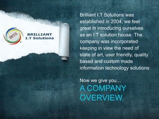 Brilliant I.T Solutions was
established in 2004, we feel
great in introducing ourselves
as an I.T solution house. The
company was incorporated
keeping in view the need of
state of art, user friendly, quality
based and custom made
information technology solutions

Now we give you…

A COMPANY
OVERVIEW.

 