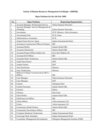 Society of Human Resources Management in Ethiopia - SHRME)

                             Open Positions for the Job Fair 2009

 No.                 Open Positions                        Requesting Organizations
1      Account Manager- Professional Service      Nokia Siemens Networks
       Account Manager- Service Management &
2      Changing                                   Nokia Siemens Networks
3      Accountant                                 ECX, Moenco, Africa Insurance
4      Accounting Clerk                           ECX, Guna
5      Administrative Assistance                  ECX
6      Airport Guest Service Agent                Jupiter International Hotel
7      Assistance Construction Officer (Forman)   IRC
8      Assistant Driller                          Islamic Relief (IR)
9      Assistant Nutritionist                     Islamic Relief (IR)
10     Assistant Project Officer-Safety Net       Save the Children UK
11     Assistant R.H Officer                      IRC
12     Assistant Water Technician                 Islamic Relief (IR)
13     Audit Semi-Senior                          HST
14     Auditor Senior                             HST
15     Auto Electrician                           Moenco
16     Auto Technicians                           Moenco
       Behavior Change Communication (BCC)
17     Officer                                    IRC
18     Care Manager                               Nokia Siemens Networks
19     Case Manager                               HST
20     Cashier                                    Ethiopian Steel
21     Cashier/Secretary                          Islamic Relief (IR)
22     Checker                                    Hilton
23     Chemist                                    Piko Juice
24     Chief Driller                              Islamic Relief (IR)
25     Child Survival Officer                     IRC
26     Claim Officer                              Africa Insurance CO
27     Clerks                                     Africa Insurance CO
28     Community Health Worker                    Islamic Relief (IR)
29     Community Surveillance Officer             IRC
30     Computer Hardware Technicians              Jupiter International Hotel
31     Concierge Desk Attendant                   Jupiter International Hotel
32     Consultant: Management Development         Ethiopian Management Institute (EMI)
 
