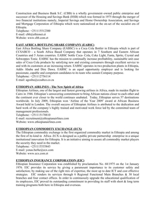 Construction and Business Bank S.C. (CBB) is a wholly government–owned public enterprise and
successor of the Housing and Savings Bank (HSB) which was formed in 1975 through the merger of
two financial institutions namely, Imperial Savings and Home Ownership Association, and Savings
and Mortgage Corporation of Ethiopia which were nationalized at the on-set of the socialist era of
Ethiopia.
Telephone: +251115512300
E-mail: cbb@ethionet.et
Website: www.cbb.com.et

EAST AFRICA BOTTLING SHARE COMPANY (EABSC)
East Africa Bottling Share Company (EABSC) is a Coca Cola Bottler in Ethiopia which is part of
CCSABCO - a South Africa Based Company that operates in 7 Southern and Eastern African
Countries and 5 Asian countries. EABSC bottle Coca- Cola, Coke Light, Fanta, Sprite, Crystal and
Schweppes Tonic. EABSC has the mission to continually increase profitability, sustainable unit case
sales of Coca Cola products by satisfying new and existing consumers through excellent service to
and with its customers at an increasing return. EABSC operates in two production plants in Ethiopia,
Addis Ababa and Dire Dawa. EABSC is an equal opportunity employer and is looking for
passionate, capable and competent candidates to its team who sustain Company purpose.
Telephone: +251112756114
E-mail: agoshu@ccsabco.co.za

ETHIOPIAN AIRLINES - The New Spirit of Africa
Ethiopian Airlines, one of the largest and fastest growing airlines in Africa, made its maiden flight to
Cairo in 1946. Ethiopian’s unwavering commitment to bring African nations closer to each other and
the continent ever closer to the world continues unabated. Today, Ethiopian serves 57 destinations
worldwide. In July 2009, Ethiopian won ‘Airline of the Year 2009’ award at African Business
Award held in London. The overall success of Ethiopian Airlines is attributed to the dedication and
hard work of the company’s highly trained and motivated work force led by the committed team of
management professionals.
Telephone: +251115178810
E-mail: recruitment@ethiopianairlines.com
Website: www.ethiopianairlines.com

ETHIOPIAN COMMODITY EXCHANGE (ECX)
The Ethiopian commodity exchange is the first organized commodity market in Ethiopia and among
the first of its kind in Africa .ECX is designed as a public private partnership enterprise in a unique
institutional innovation for Ethiopia. It is an initiative aiming to assure all commodity market players
the security they need in the market.
Telephone: +251115535843
E-mail: yonas.berhe@ecx.com
Website: www.ecx.com.et

ETHIOPIAN INSURANCE CORPORATION (EIC)
Ethiopian Insurance Corporation was established by proclamation No. 68/1975 on the 1st January
1976. EIC provides its service by giving a paramount importance to its customer safety and
satisfaction; by making use of the right mix of expertise, the most up to date ICT and cost effective
strategies. EIC renders its services through 6 Regional Functional Main Branches & 30 local
branches and four contact offices. In order to continuously upgrade the educational qualification of
its employees, EIC proved its outstanding commitment in providing its staff with short & long term
training programs both here in Ethiopia and overseas.
 