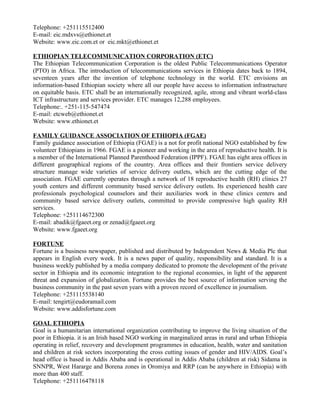 Telephone: +251115512400
E-mail: eic.mdxvs@ethionet.et
Website: www.eic.com.et or eic.mkt@ethionet.et

ETHIOPIAN TELECOMMUNICATION CORPORATION (ETC)
The Ethiopian Telecommunication Corporation is the oldest Public Telecommunications Operator
(PTO) in Africa. The introduction of telecommunications services in Ethiopia dates back to 1894,
seventeen years after the invention of telephone technology in the world. ETC envisions an
information-based Ethiopian society where all our people have access to information infrastructure
on equitable basis. ETC shall be an internationally recognized, agile, strong and vibrant world-class
ICT infrastructure and services provider. ETC manages 12,288 employees.
Telephone:. +251-115-547474
E-mail: etcweb@ethionet.et
Website: www.ethionet.et

FAMILY GUIDANCE ASSOCIATION OF ETHIOPIA (FGAE)
Family guidance association of Ethiopia (FGAE) is a not for profit national NGO established by few
volunteer Ethiopians in 1966. FGAE is a pioneer and working in the area of reproductive health. It is
a member of the International Planned Parenthood Federation (IPPF). FGAE has eight area offices in
different geographical regions of the country. Area offices and their frontiers service delivery
structure manage wide varieties of service delivery outlets, which are the cutting edge of the
association. FGAE currently operates through a network of 18 reproductive health (RH) clinics 27
youth centers and different community based service delivery outlets. Its experienced health care
professionals psychological counselors and their auxiliaries work in these clinics centers and
community based service delivery outlets, committed to provide compressive high quality RH
services.
Telephone: +251114672300
E-mail: abadik@fgaeet.org or zenad@fgaeet.org
Website: www.fgaeet.org

FORTUNE
Fortune is a business newspaper, published and distributed by Independent News & Media Plc that
appears in English every week. It is a news paper of quality, responsibility and standard. It is a
business weekly published by a media company dedicated to promote the development of the private
sector in Ethiopia and its economic integration to the regional economies, in light of the apparent
threat and expansion of globalization. Fortune provides the best source of information serving the
business community in the past seven years with a proven record of excellence in journalism.
Telephone: +251115538140
E-mail: tengirt@eudoramail.com
Website: www.addisfortune.com

GOAL ETHIOPIA
Goal is a humanitarian international organization contributing to improve the living situation of the
poor in Ethiopia. it is an Irish based NGO working in marginalized areas in rural and urban Ethiopia
operating in relief, recovery and development programmes in education, health, water and sanitation
and children at risk sectors incorporating the cross cutting issues of gender and HIV/AIDS. Goal’s
head office is based in Addis Ababa and is operational in Addis Ababa (children at risk) Sidama in
SNNPR, West Hararge and Borena zones in Oromiya and RRP (can be anywhere in Ethiopia) with
more than 400 staff.
Telephone: +251116478118
 