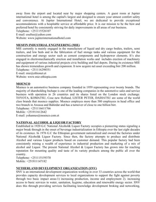 away from the airport and located near by major shopping centers. A guest room at Jupiter
international hotel is among the capital's largest and designed to ensure your utmost comfort safety
and convenience. At Jupiter International Hotel, we are dedicated to provide exceptional
accommodations with a hospitable service at affordable price. It is our mission to be the best and
preferred hotel by consistently striving for daily improvements in all areas of our business.
Telephone: +251115526107
E-mail: esufree@yahoo.com
Website: www.jupiterinternationalhotel.com

MESFIN INDUSTRIAL ENGINEERING (MIE)
MIE currently is mainly engaged in the manufacture of liquid and dry cargo bodies, trailers, semi
trailers, and low beds and in the fabrication of fuel storage tanks and various equipment for the
construction and energy sector such as cement components and hydropower elements. It’s also
engaged in electromechanically erection and installation works and includes erection of machinery
and equipment of various industrial projects civic building and fuel depots. During its existence MIE
has shown tremendous growth and expansion. It now acquire net asset exceeding birr 200 million.
Telephone: +251116298551
E-mail: mie@ethionet.et
Website: www.mie-ethiopia.com

MOENCO
Moenco is an automotive business company founded in 1959 representing over twenty brands. The
majority of shareholding Inchape is one of the leading companies in the automotive sales and service
business with operation in 26 countries and its shares listed on the London stock exchange.
TOYOTA, KOMATSU, Cose new Holland, LISTER PETER, DAIHATSU are some of the world
class brands that moenco supplies. Moenco employes more than 580 employees in head office and
two branch in Awassa and Bahirdar and has a turnover of close to one billion birr.
Telephone: +251116611766
Mobile: +251911612642
E-mail: yohannes@moenco.com.et

NATIONAL ALCOHOL & LIQUOR FACTORY
Established in 1920 G.C National Alcohol& Liquor Factory occupies a pioneering status signaling a
major break through in the onset of beverage industrialization in Ethiopia over the last eight decades
of its existence. In 1976 G.C the Ethiopian government nationalized and owned the factories under
National Alcohol& Liquor Factory. Since then, the factory attempts to produce and distribute
Alcohol and various Liquor products based on customer demand. This popular factory had been
consistently mining a wealth of experience in industrial production and marketing of a mix of
alcohol and Liquor. The present National Alcohol & Liquor Factory has grown into far reaching
reputation for mounting quality and taste of its variety products among the public all over the
country.
Telephone: +251115159370
Mobile: +251911147182

NETHERLAND DEVELOPMENT ORGANIZATION (SNV)
SNV is an international development organization working in over 33 countries across the world that
provides capacity development services to local organizations to support the fight against poverty
through two basic impact areas:1) increasing production, income and employment 2). increasing
access to basic services in water, sanitation, hygiene, education and renewable energy sector. SNV
does this through providing services facilitating knowledge development broking and networking,
 