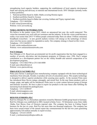 strengthening local capacity builders, supporting the establishment of local capacity development
funds and carrying and advocacy at national and international levels. SNV Ethiopia currently works
in three portfolios:
1. National portfolio based in Addis Ababa covering Oromia region
2. Southern portfolios based in Awassa
3. Northern portfolio based in Baher dar covering Amhara and Tigray regional state.
Telephone: +251114654386
E-mail: tsisay@sunworld.org
Website: www.snvworld.org

NOKIA SIEMENS NETWORKS (NSN)
We believe in the market vision 2015, which we announced last year: the world connected. This
vision has resonated very well with our customers and the industry. In fact the vision could become a
reality even sooner than 2015 *5 billion people connected today there are about 3 billion connected,
broadband everywhere - in new growth markets wireless will emerge as the technology of choice
since wire line access cannot be expanded as easily. Our company strategy is based on this vision.
Telephone: +251116620512
E-mail: micke.maltusch@nsn.com
Website: www.nokiasiemensnetworks.com

PACT Ethiopia
Pact Ethiopia a US- Based non governmental not for profit organization that has been engaged in a
number of poverty alleviation and development programs in Ethiopia since 1996. Pact’s unique
contribution as a development partner lies on the vitality breadth and sartorial composition of its
development programs.
Telephone: +251116623788 or 251116614800
E-mail: pact.eth@ethionet.et
Website: www.pactworld.org

PIKO JUICE FACTORY PLC
Picko juice factory is packaged juice manufacturing company equipped with the latest technological
machinery from tetra pak, Sweden, to produce all sorts of concentrate juices. This aseptic technology
is designed to deliver superior production while assuring juice quality. At the moment Picko juice
has introduced three flavors mango, pineapple, and mixed fruit. In the near future products such as
orange, grape, and apple will be introduced. Picko juice is a joint venture between group of foreign
and domestic investors. We have a plan to export our products in the near future after fulfilling the
increasing local demand for packaged juice.
Telephone: +251114390107
E-mail: abiot@snapjuice.com
Website: www.snapjuice.com

RED FOX ETHIOPIA PLC
Red Fox Ethiopia Plc is a floriculture operation owned by Dümmen GmbH group based in Germany.
Red Fox Ethiopia was established in 2003; located in Koka Town - 92 Kilometers away from Addis
Ababa, East Showa Zone of Oromyia regional state. The company has been in Cutting Export
business for the last six years. Red Fox has more than one thousand employees. The company has
been twice award winner of the annual export day commemorated for the last two years generating
approximately $10 million annually in export revenue.
Telephone: +251221129250
E-mail: y.tesfamariam@ethiopia.redfox.de
 