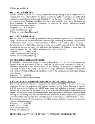 Website: www.redfox.de

SAVE THE CHILDREN UK
Save the Children UK is the UKs leading international charity working to create a better future for
children. In a world where children are denied basic human rights we champion the rights of all
children to a happy, healthy and secured childhood. We put the reality of children’s lives at the heart
of everything we do. Together with children we are helping to build a better world for present and
future generations. We work in over 50 countries (including the UK) helping children in the worlds
most impoverished communities.
Telephone: +251116293466/69
E-mail: mesfin.t@scuk.org.et
Website: www.savethechildren.org.uk

SAVE THE CHILDREN USA
Save the Children USA is a leading international non governmental organization in creating lasting
change for millions of children around the world through community development, reconstruction
and emergency relief. Founded in the United States in 1932, Save the Children USA is a member of
the International Save the Children Alliance - a global network of 28 independent. Save the Children
organizations working to ensure the well-being and protection of children in more than 110
countries. Six other Save the Children Alliance members work in Ethiopia.
Telephone: +251113728455/59/60
E-mail: vrosauer@savechildren.org.et
Website: www.savethechildren.org

SOS CHILDREN’S VILLAGES ETHIOPIA
SOS-Kinderdorf International started operating in Ethiopia in 1974, the year of the catastrophic
drought. When the government of Ethiopia called on the international community for help, SOS
Kinderdorf International also became aware of the suffering of thousands of orphaned and
abandoned children in the country.SOS Children’s Village International decided to build the first
SOS Children’s Village in Makalle, located in the north of the country, an area particularly affected
by the famine.
Telephone: +251116611501
Website: www.sos-childrensvillages.org

SOCIETY OF HUMAN RESOURCES MANAGEMENT IN ETHIOPIA (SHRME)
The Society of Human Resource Management in Ethiopia (SHRME) is the first of its kind
association focusing on upholding high industry standards in the Human Resource profession.
SHRME aims to be the leading voice of HR issues nationwide, and aims to do this by conducting
research and development for the advancement of the profession of Human Resources Management
(HRM); advocating on better government policies and legislations on matters of improved HRM;
creating and developing an established network with institutions, business organizations, societies,
celebrities and the like dealing with a similar profession domestically and internationally; as well as
disseminating valuable HR information and providing trainings and other services to its members,
customers, and organizations.
Telephone: +251116187799
Mobile:+251911211342
Email: info@shrme.com
Website: www.shrme.com

THE ETHIOPIAN CENTER FOR DISABILITY AND DEVELOPMENT (ECDD)
 