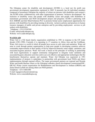 The Ethiopian center for disability and development (ECDD) is a local not for profit non
government development organization registered in 2005. It presently has 66 individual members
composed of prominent Ethiopian the majority of whom are persons with disabilities and women’s
.the ECDD works collaboratively with other organizations to promote “inclusive development” the
inclusion of disability issues and people with disability issues and people with disabilities in
mainstream government and NGO development project and programs. ECDD is partnering with
ILO, SHRME and Info Mind Solutions PLC to promote formal sector employment opportunities for
persons with disabilities by providing training in diversity inclusive policies and practices to human
resource managers of public and private enterprise and by providing employment services to job
seekers with disabilities.
 Telephone: +251115545568
E-mail: info@ecdd-ethiopia.org
Website: www.ecdd-ethiopia.org

WATER AID
Water Aid is a UK based charity organization established in 1981 in response to the UN water
decade (1981-1990). Currently it is operating in 17 countries in Africa Asia and the Caribbean.
Water Aid vision is a world in which all people have access to safe water and sanitation. Water aid
aims to work through partner organizations to help poor people in developing countries achieves
sustainable improvements in their quality of life by improved domestic water supply ,sanitation, and
associated hygiene practices. Water Aid work is based on the principle of working in partnership
with local organizations to support community management to integrate water sanitation and
associated hygiene education activities and to use cost effective and appropriate technologies that the
beneficiaries themselves operate and maintain. Water Aid Ethiopia was registered in 1991
implementation of projects is undertaken in partnership with government local NGOs and direct
implementation through regional offices. The major government partners are regional and Woreda
Water and health Bureaus where as the Ethiopian orthodox church development commission(EOC-
DICAC) Water Action organization for Rehabilitation and Development in Amhara (ORDA) and
Zema Setoch Lefiteh are among others are NGO partners.
Telephone: +251114661680
E-mail: tegegneworky@wateraid.org
Website: www.wateraidethiopia.org
 