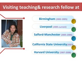 Birmingham  (2002-2005) Liverpool  (2005-current) Salford-Manchester   (2005-2006) California State University (2007 ) Visiting teaching& research fellow at Harvard University   (2007-2008) 