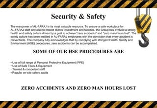 Security & Safety
The manpower of AL-FARAJ is its most valuable resource. To ensure a safe workplace for
AL-FARAJ staff and also to protect clients’ investment and facilities, the Group has evolved a strong
health and safety culture driven by a goal to achieve “zero accidents” and “zero man-hours lost”. The
safety culture has been instilled in AL-FARAJ employees with the conviction that every accident is
preventable. The company fully acknowledges that by complying with stringent Health, Safety and
Environment (HSE) procedures, zero accidents can be accomplished.
SOME OF OUR HSE PROCEDURES ARE
• Use of full range of Personal Protective Equipment (PPE)
• Use of Safe Tools & Equipment
• Trained & competent staff
• Regular on-site safety audits
ZERO ACCIDENTS AND ZERO MAN HOURS LOST
 