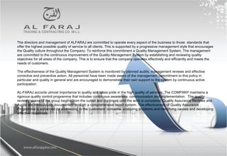 The directors and management of ALFARAJ are committed to operate every aspect of the business to those standards that
offer the highest possible quality of service to all clients. This is supported by a progressive management style that encourages
the Quality culture throughout the Company. To reinforce this commitment a Quality Management System, The management
are committed to the continuous improvement of the Quality Management System by establishing and reviewing quality
objectives for all areas of the company. This is to ensure that the company operates effectively and efficiently and meets the
needs of customers.
The effectiveness of the Quality Management System is monitored by planned audits, management reviews and effective
corrective and preventive action. All personnel have been made aware of the management commitment to this policy in
particular and quality in general and are encouraged to demonstrate their own support to the system by continuous active
participation.
AL-FARAJ accords utmost importance to quality and takes pride in the high quality of services. The COMPANY maintains a
rigorous quality control programme that includes continuous awareness, communication and implementation. The quality
review process of the group begins from the outset and continues until the work is completed. Quality Assurance Reviews and
Audits are meticulously documented through a comprehensive report system. The effectiveness of Quality Assurance
Programme is enhanced by addressing to the customers’ concerns, analyzing problems and identifying causes and developing
effective responses.
 