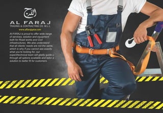 Al-FARAJ is proud to offer wide range
of services, solution and equipment
both for Road works and Civil
infrastructures. We also understand
that all clients’ needs are not the same,
which is why if you cannot see exactly
what you’re looking for, our
expert/technical team will gladly guide u
through all options available and tailor a
solution to better fit for customers.
 