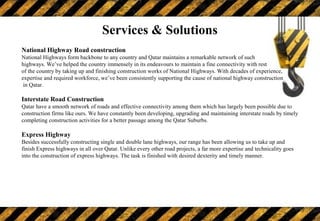 National Highway Road construction
National Highways form backbone to any country and Qatar maintains a remarkable network of such
highways. We’ve helped the country immensely in its endeavours to maintain a fine connectivity with rest
of the country by taking up and finishing construction works of National Highways. With decades of experience,
expertise and required workforce, we’ve been consistently supporting the cause of national highway construction
in Qatar.
Interstate Road Construction
Qatar have a smooth network of roads and effective connectivity among them which has largely been possible due to
construction firms like ours. We have constantly been developing, upgrading and maintaining interstate roads by timely
completing construction activities for a better passage among the Qatar Suburbs.
Express Highway
Besides successfully constructing single and double lane highways, our range has been allowing us to take up and
finish Express highways in all over Qatar. Unlike every other road projects, a far more expertise and technicality goes
into the construction of express highways. The task is finished with desired dexterity and timely manner.
Services & Solutions
 