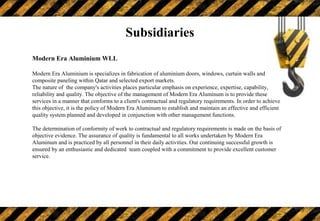 Modern Era Aluminium WLL
Modern Era Aluminium is specializes in fabrication of aluminium doors, windows, curtain walls and
composite paneling within Qatar and selected export markets.
The nature of the company's activities places particular emphasis on experience, expertise, capability,
reliability and quality. The objective of the management of Modern Era Aluminum is to provide these
services in a manner that conforms to a client's contractual and regulatory requirements. In order to achieve
this objective, it is the policy of Modern Era Aluminum to establish and maintain an effective and efficient
quality system planned and developed in conjunction with other management functions.
The determination of conformity of work to contractual and regulatory requirements is made on the basis of
objective evidence. The assurance of quality is fundamental to all works undertaken by Modern Era
Aluminum and is practiced by all personnel in their daily activities. Our continuing successful growth is
ensured by an enthusiastic and dedicated team coupled with a commitment to provide excellent customer
service.
Subsidiaries
 