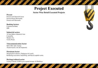 Sector Wise Detail Executed Projects
Precast
Precast wall Darwaish house
Precast blocks Mowasalat.
Precast wall Mowasala
Banking Sectors
Commercial Bank.
QIB
Industrial sectors
Al Jana Bakers Industrial Area
Caterpillar.
Modern Tec.
Veolia Water.
Telecommunication Sector
Qtel.( fibre optic laying)
Alcatel lucent.( site development)
Petroleum Sector
Waqod petrol stations ( Shahaniya & Lusail)
Rendering excavation, backfilling ,sub-base & asphalt works.
Heritage/cultural sector
Laying of basalt 19,000 sq.m at grand mosque Al-Markhiya
Project Executed
 