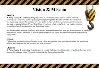 Vision & Mission
VISION
Al Faraj Trading & Contracting Company has set of vision to become a premier solution provider
company providing world leadership in complete engineering and technical solution for the construction
and engineering society. We are trying to be the leader in client satisfaction, innovation, professionalism
and superior quality solution. We are the architect of responsive, fast, cost effective and creative solution
to our clients benefit, compensation and their critical needs.
Our Team combine technical excellence with superior understanding of client need and the environment in which our
client operate. We are committed to working partnerships with our clients that add value and consistently exceed
expectations.
Mission
To form long-term relationships of value with our clients and partners, using quality construction and engineering
solution and employing the best resource and latest techniques.
Objective
Al Faraj Trading & contracting Company aims to provide the highest possible standard of quality and service in the
construction industry, giving Clients the best satisfaction the company can offer.
THE BEST RESOURCES AND LATEST TECHNOLOGY
 