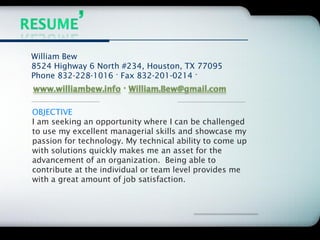 Company Logo




William Bew
8524 Highway 6 North #234, Houston, TX 77095
Phone 832-228-1016 · Fax 832-201-0214 ·



OBJECTIVE
I am seeking an opportunity where I can be challenged
to use my excellent managerial skills and showcase my
passion for technology. My technical ability to come up
with solutions quickly makes me an asset for the
advancement of an organization. Being able to
contribute at the individual or team level provides me
with a great amount of job satisfaction.
 