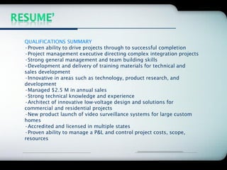 Company Logo




QUALIFICATIONS SUMMARY
•Proven ability to drive projects through to successful completion
•Project management executive directing complex integration projects
•Strong general management and team building skills
•Development and delivery of training materials for technical and
sales development
•Innovative in areas such as technology, product research, and
development
•Managed $2.5 M in annual sales
•Strong technical knowledge and experience
•Architect of innovative low-voltage design and solutions for
commercial and residential projects
•New product launch of video surveillance systems for large custom
homes
•Accredited and licensed in multiple states
•Proven ability to manage a P&L and control project costs, scope,
resources
 
