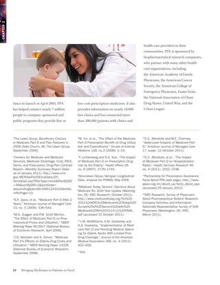 CHAPTER 3




                                                                                                            health care providers in their
                                                                                                            communities. PPA is sponsored by
                                                                                                            biopharmaceutical research companies,
                                                                                                            who partner with many other health
                                                                                                            care organizations, including
                                                                                                            the American Academy of Family
                                                                                                            Physicians, the American Cancer
                                                                                                            Society, the American College of
                                                                                                            Emergency Physicians, Easter Seals,
                                                                                                            the National Association of Chain
            Since its launch in April 2005, PPA             low-cost prescription medicines. It also        Drug Stores, United Way, and the
            has helped connect nearly 7 million             provides information on nearly 10,000           Urban League.
            people to company-sponsored and                 free clinics and has connected more
            public programs that provide free or            than 300,000 patients with clinics and



            1
             The Lewin Group, Beneficiary Choices           6
                                                             W. Yin, et al., “The Effect of the Medicare    C.C. Afendulis and M.E. Chernew,
                                                                                                           12

            in Medicare Part D and Plan Features in         Part D Prescription Benefit on Drug Utiliza-   “State-Level Impacts of Medicare Part
            2006 (Falls Church, VA: The Lewin Group,        tion and Expenditures,” Annals of Internal     D,” American Journal of Managed Care
            September 2006).                                Medicine 148, no.3 (2008): 1–14.               17, suppl. 12 (October 2011).
            2
             Centers for Medicare and Medicaid              7
                                                             F. Lichtenberg and S.X. Sun, “The Impact      13
                                                                                                             C.C. Afendulis, et al., “The Impact
            Services, Medicare Advantage, Cost, PACE,       of Medicare Part D on Prescription Drug        of Medicare Part D on Hospitalization
            Demo, and Prescription Drug Plan Contract       Use by the Elderly,” Health Affairs 26,        Rates,” Health Services Research 46,
            Report—Monthly Summary Report (Data             no. 6 (2007): 1735–1744.                       no. 4 (2011): 1022–1038.
            as of January 2011), http://www.cms.
            gov/MCRAdvPartDEnrolData/EP/
                                                            8
                                                             Amundsen Group, Verispan Longitudinal         14
                                                                                                             Partnership for Prescription Assistance,
            itemdetail.asp?filterType=none&filterByDID      Data, analysis for PhRMA, May 2008.            Facts About PPA (web page), http://www.
            =-99&sortByDID=2&sortOrder=                                                                    pparx.org/en/about_us/facts_about_ppa
                                                            9
                                                             Medicare Today, Seniors’ Opinions About       (accessed 29 January 2012).
            descending&itemID=CMS1243102&intNu
                                                            Medicare Rx: Sixth Year Update (Washing-
            mPerPage=10.
                                                            ton, DC: KRC Research, October 2011),           KRC Research, Survey of Physicians
                                                                                                           15

            3
             G.F. Joyce, et al., “Medicare Part D After 2   http://www.medicaretoday.org/Oct%20            About Pharmaceutical Biotech Research
            Years,” American Journal of Managed Care        2011%20KRC%20Medicare%20Today%20               Company Activities and Information:
            15, no. 3 (2009): 536–544.                      Survey%20of%20Seniors%20with%20                Nationally Representative Survey of 508
                                                            Medicare%20Rx%2010-14-11%20FINAL.              Physicians (Washington, DC: KRC,
            4
             M.G. Duggan and F.M. Scott Morton,             pdf (accessed 31 October 2011).                March 2011).
            “The Effect of Medicare Part D on Phar-
            maceutical Prices and Utilization,” NBER
                                                            10
                                                              J.M. McWilliams, A.M. Zaslavsky, and
            Working Paper W13917 (National Bureau           H.A. Huskamp, “Implementation of Medi-
            of Economic Research, April 2008).              care Part D and Nondrug Medical Spend-
                                                            ing for Elderly Adults With Limited Prior
            5
             J.D. Ketcham and K. Simon, “Medicare           Drug Coverage,” Journal of the American
            Part D’s Effects on Elderly Drug Costs and      Medical Association 306, no. 4 (2011):
            Utilization,” NBER Working Paper 14326          402–409.
            (National Bureau of Economic Research,
            September 2008).
                                                            11
                                                                Ibid.




            26    Bringing Medicines to Patients in Need
 