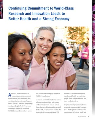 Continuing Commitment to World-Class
CONCLUSION




             Research and Innovation Leads to
             Better Health and a Strong Economy




             A   merica’s biopharmaceutical
                  companies remain committed
             to discovering and developing new
                                                      the country are developing more than
                                                      3,200 new medicines.  2
                                                                                                deficiency. These medicines have
                                                                                                transformed health care, allowing
                                                                                                people to live longer, healthier, and
                                                      Advances have led to medicines across
             medicines that save lives and improve                                              more productive lives.
                                                      a broad spectrum, from well-known
             health. In 2011, research and develop-
                                                      and chronic diseases such as cancer,      Despite challenges on many fronts—
             ment spending by PhRMA member
                                                      heart disease, Alzheimer’s disease, and   economic, regulatory, and competi-
             companies reached an estimated
                                                      HIV/AIDS, to rare diseases such as the    tive—the biopharmaceutical indus-
             $49.5 billion,1 and researchers across
                                                      genetic defect congenital factor XIII     try continues to lead the world and

             	 Conclusion                                                                                                               41
 
