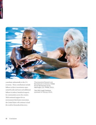 CONCLUSION




             contribute substantially to the U.S.      1
                                                        Pharmaceutical Research and
                                                       Manufacturers of America, PhRMA
             economy. These contributions include
                                                       Annual Membership Survey
             billions in direct investments repre-     (Washington, DC: PhRMA, 2012).
             sented by jobs and taxes and additional   2
                                                        Adis R&D Insight Database
             billions in indirect beneficial impacts   (accessed 10 February 2012).
             for communities across the country.
             With sustained support for an
             environment that fosters innovation,
             the United States will continue to lead
             the world in biomedical discovery.




             42    Conclusion
 