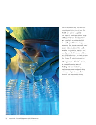 advances in medicines and the value
                                                         medicines bring to patients and the
                                                         health care system. Chapter 2
                                                         discusses the positive economic impact
                                                         of the industry and describes several
                                                         key challenges facing the industry
                                                         today. Chapter 3 describes major
                                                         programs that ensure that people have
                                                         access to the medicines they need.
                                                         Chapter 4 explains the research and
                                                         development (R&D) process and how
                                                         the biopharmaceutical industry fits into
                                                         the vibrant life sciences ecosystem.

                                                         Through ongoing efforts to advance
                                                         science and translate research
                                                         findings into new medicines,
                                                         biopharmaceutical companies bring
                                                         value every day to patients, their
                                                         families, and the entire economy.




vi   Innovative Solutions for Patients and the Economy
 