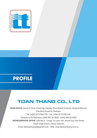 TOAN THANG CO., LTD
HEAD OFFICE: Dong Tu Zone, Khanh My Hamlet, Phuc Khanh Comune, Hung Ha Dictrict,
Thai Binh Province, Vietnam.
Tel: (+84) 2273 993 579 - Fax: (+84) 2273 993 144
Contact us for Business: (+84) 987 00 2828 - (+84) 986 68 2828
REPRESENTATIVE OFFICE: Villa No.5 - Licogi 13, Lane 164 , Khuat Duy Tien Street,
Thanh Xuan Distric, Hanoi, Vietnam
Email: dettoanthangtb@gmail.com - Web: www.dettoanthang.com.vn
PROFILE
 
