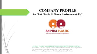 COMPANY PROFILE
An Phat Plastic & Green Environment JSC.
AN PHAT PLASTIC AND GREEN ENVIRONMENT JOINT STOCK COMPANY
Head Office: Lot CN11 + CN12, An Dong Industrial Park, Nam Sach, Hai Duong, Vietnam
Tel: 0220.3755.997(998) – Fax: 0220.3755.113 – Tax Code: 0800373586
Website: www.anphatplastic.com – Email: anphat@anphatplastic.com
www.anphatplastic.com – Email: anphat@anphatplastic.com
 