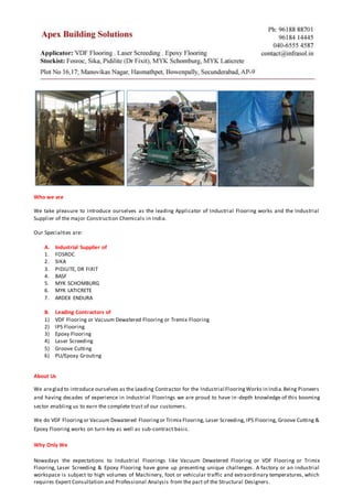 Who we are
We take pleasure to introduce ourselves as the leading Applicator of Industrial Flooring works and the Industrial
Supplier of the major Construction Chemicals in India.
Our Specialties are:
A. Industrial Supplier of
1. FOSROC
2. SIKA
3. PIDILITE, DR FIXIT
4. BASF
5. MYK SCHOMBURG
6. MYK LATICRETE
7. ARDEX ENDURA
B. Leading Contractors of
1) VDF Flooring or Vacuum Dewatered Flooring or Tremix Flooring
2) IPS Flooring
3) Epoxy Flooring
4) Laser Screeding
5) Groove Cutting
6) PU/Epoxy Grouting
About Us
We areglad to introduce ourselves as the Leading Contractor for the Industrial FlooringWorks in India.Being Pioneers
and having decades of experience in Industrial Floorings we are proud to have in-depth knowledge of this booming
sector enabling us to earn the complete trust of our customers.
We do VDF Flooringor Vacuum Dewatered Flooringor Trimix Flooring, Laser Screeding, IPS Flooring, Groove Cutting &
Epoxy Flooring works on turn-key as well as sub-contract basis.
Why Only We
Nowadays the expectations to Industrial Floorings like Vacuum Dewatered Flooring or VDF Flooring or Trimix
Flooring, Laser Screeding & Epoxy Flooring have gone up presenting unique challenges. A factory or an industrial
workspace is subject to high volumes of Machinery, foot or vehicular traffic and extraordinary temperatures, which
requires Expert Consultation and Professional Analysis from the part of the Structural Designers.
 