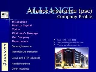 ALLIANCE (psc)
                  Alliance Insurance
                              Company Profile
     Introduction
     Paid Up Capital
     Vision
     Chairman’s Message
     Our Company
                                    Call: +971 4 605 1111
     Departments                    Mail: alliance@alliance-uae.com
 P   General Insurance
                                    Visit: www.alliance-uae.com
R
O    Individual Life Insurance
D
U    Group Life & PA Insurance
C
TS   Health Insurance

     Credit Insurance
 