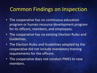 Common Findings on Inspection
• The cooperative has no continuous education
program or human resource development program
for its officers, members, and employees.
• The cooperative has no existing Election Rules and
Guidelines.
• The Election Rules and Guidelines adopted by the
cooperative did not include mandatory training
requirements for the officers.
• The cooperative does not conduct PMES to new
members.
 
