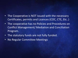 • The Cooperative is NOT issued with the necessary
Certificates, permits and Licences (COC, CTE, Etc..)
• The cooperative has no Policies and Procedures on
Conflict Management/ Mediation and Conciliation
Program.
• The statutory funds are not fully funded.
• No Regular Committee Meetings
 