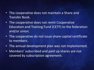 • The cooperative does not maintain a Share and
Transfer Book.
• The cooperative does not remit Cooperative
Education and Training Fund (CETF) to the federation
and/or union.
• The cooperative do not issue share capital certificate
to members.
• The annual development plan was not implemented.
• Members’ subscribed and paid up shares are not
covered by subscription agreement.
 