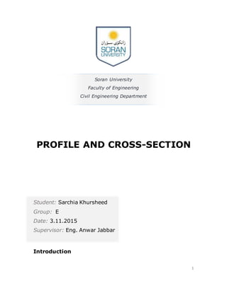 1
Soran University
Faculty of Engineering
Civil Engineering Department
PROFILE AND CROSS-SECTION
Student: Sarchia Khursheed
Group: E
Date: 3.11.2015
Supervisor: Eng. Anwar Jabbar
Introduction
 