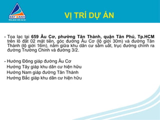 VỊ TRÍ DỰ ÁN Tọa lạc tại  659 Âu Cơ, phường Tân Thành, quận Tân Phú, Tp.HCM  trên lô đất 02 mặt tiền, góc đường Âu Cơ (lộ giới 30m) và đường Tân Thành (lộ giới 16m), nằm giữa khu dân cư sầm uất, trục đường chính ra đường Trường Chinh và đường 3/2. - Hướng Đông giáp đường Âu Cơ Hướng Tây giáp khu dân cư hiện hữu Hướng Nam giáp đường Tân Thành Hướng Bắc giáp khu dân cư hiện hữu 