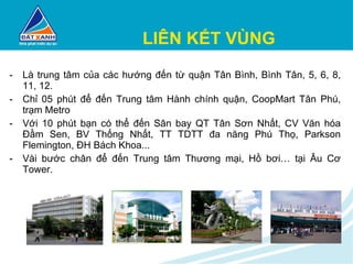 LIÊN KẾT VÙNG Là trung tâm của các hướng đến từ quận Tân Bình, Bình Tân, 5, 6, 8, 11, 12. Chỉ 05 phút để đến Trung tâm Hành chính quận, CoopMart Tân Phú, trạm Metro Với 10 phút bạn có thể đến Sân bay QT Tân Sơn Nhất, CV Văn hóa Đầm Sen, BV Thống Nhất, TT TDTT đa năng Phú Thọ, Parkson Flemington, ĐH Bách Khoa... Vài bước chân để đến Trung tâm Thương mại, Hồ bơi… tại Âu Cơ Tower. 