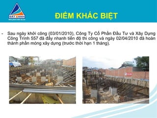 ĐIỂM KHÁC BIỆT Sau ngày khởi công (03/01/2010), Công Ty Cổ Phần Đầu Tư và Xây Dựng Công Trình 557 đã đẩy nhanh tiến độ thi công và ngày 02/04/2010 đã hoàn thành phần móng xây dựng (trước thời hạn 1 tháng). 