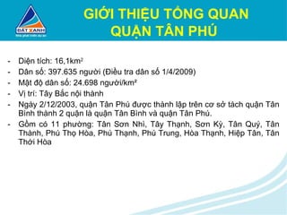 GIỚI THIỆU TỔNG QUAN QUẬN TÂN PHÚ   Diện tích: 16,1km 2 Dân số: 397.635 người (Điều tra dân số 1/4/2009) Mật độ dân số: 24.698 người/km² Vị trí: Tây Bắc nội thành Ngày 2/12/2003, quận Tân Phú được thành lập trên cơ sở tách quận Tân Bình thành 2 quận là quận Tân Bình và quận Tân Phú. Gồm có 11 phường: Tân Sơn Nhì, Tây Thạnh, Sơn Kỳ, Tân Quý, Tân Thành, Phú Thọ Hòa, Phú Thạnh, Phú Trung, Hòa Thạnh, Hiệp Tân, Tân Thới Hòa 