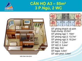 CĂN HỘ A3 – 85m 2   3 P.Ngủ, 2 WC DT phòng khách và sinh hoạt chung: 23,5m 2 DT phòng ngủ 1: 15m 2 DT phòng ngủ 2: 13,7m 2 DT phòng ngủ 3: 10,2m 2 DT WC 1: 3,3m 2 DT WC 2: 3,4m 2 DT bếp: 9m 2 DT logia: 3,5m 2 DT sân phơi: 3,4m 2 