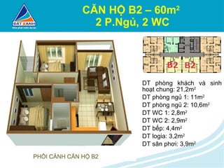 CĂN HỘ B2 – 60m 2   2 P.Ngủ, 2 WC DT phòng khách và sinh hoạt chung: 21,2m 2 DT phòng ngủ 1: 11m 2 DT phòng ngủ 2: 10,6m 2 DT WC 1: 2,8m 2 DT WC 2: 2,9m 2 DT bếp: 4,4m 2 DT logia: 3,2m 2 DT sân phơi: 3,9m 2 