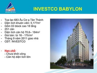 INVESTCO BABYLON Tọa lạc 683 Âu Cơ p.Tân Thành Diện tích khuôn viên: 5.177m 2 Gồm 03 block cao 18 tầng 251 căn Diện tích căn hộ 70,6– 184m 2 Giá bán: từ 16 - 17tr/m 2 Tháng 9 năm 2011 giao nhà CĐT: INVESTCO Hạn chế : - Chưa khởi công - Căn hộ diện tích lớn 