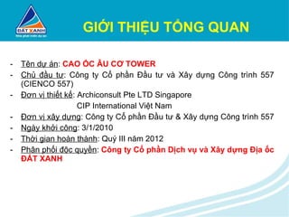 GIỚI THIỆU TỔNG QUAN Tên dự án :  CAO ỐC ÂU CƠ TOWER Chủ đầu tư : Công ty Cổ phần Đầu tư và Xây dựng Công trình 557 (CIENCO 557) Đơn vị thiết kế : Archiconsult Pte LTD Singapore   CIP International Việt Nam Đơn vị xây dựng : Công ty Cổ phần Đầu tư & Xây dựng Công trình 557  Ngày khởi công : 3/1/2010 Thời gian hoàn thành : Quý III năm 2012 Phân phối độc quyền :  Công ty Cổ phần Dịch vụ và Xây dựng Địa ốc ĐẤT XANH 