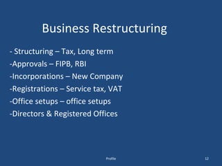 Business Restructuring - Structuring – Tax, Long term  -Approvals – FIPB, RBI -Incorporations – New Company -Registrations – Service tax, VAT -Office setups – office setups -Directors & Registered Offices Profile 